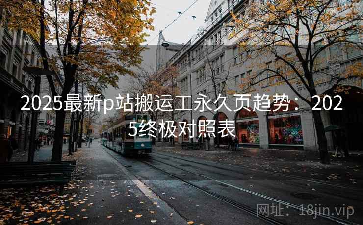 2025最新p站搬运工永久页趋势：2025终极对照表