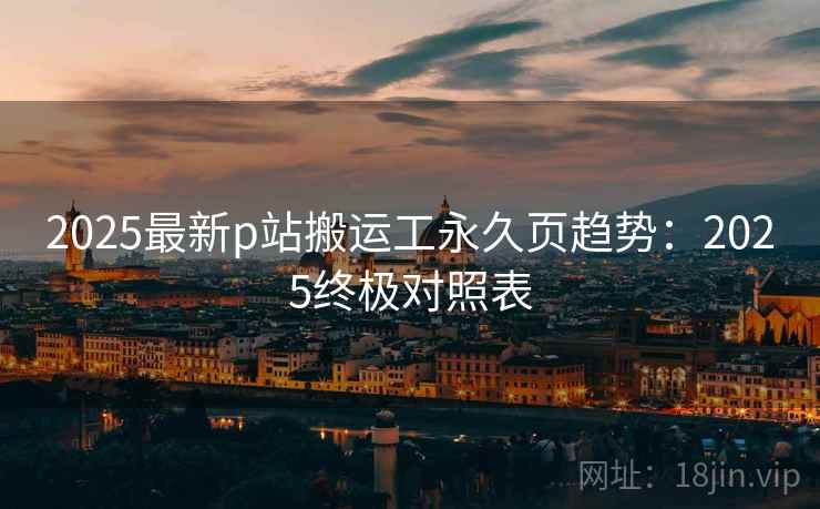 2025最新p站搬运工永久页趋势：2025终极对照表
