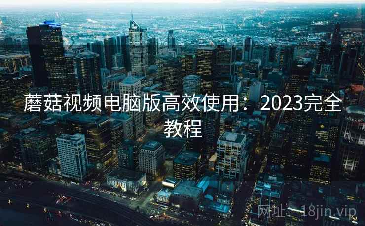 蘑菇视频电脑版高效使用：2023完全教程