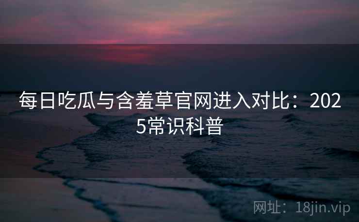 每日吃瓜与含羞草官网进入对比：2025常识科普