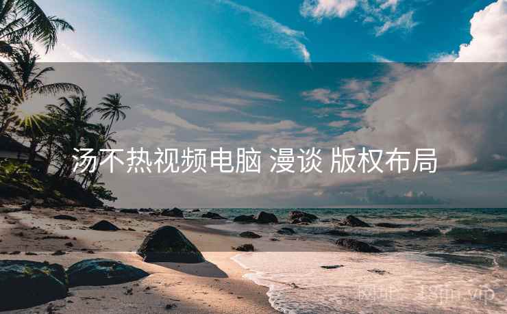 汤不热视频电脑 漫谈 版权布局