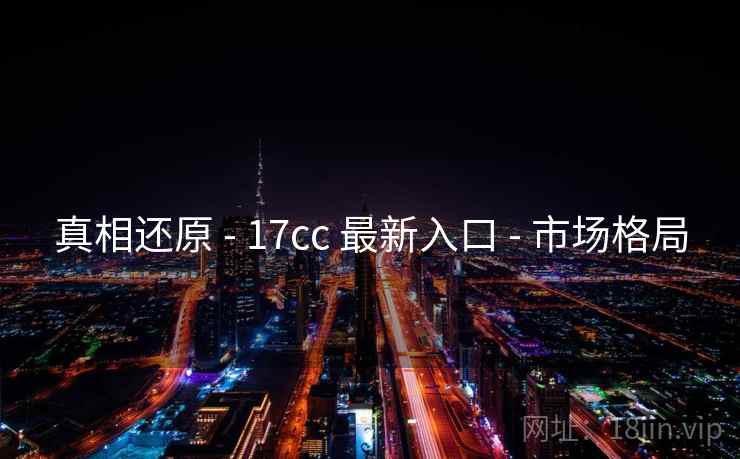 真相还原 - 17cc 最新入口 - 市场格局