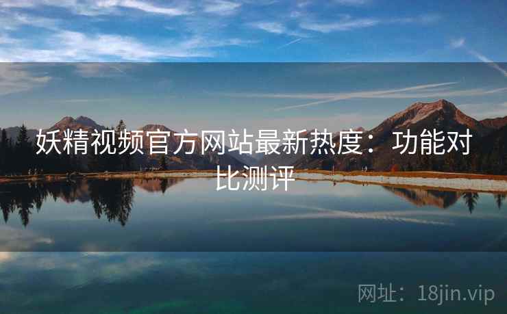 妖精视频官方网站最新热度：功能对比测评