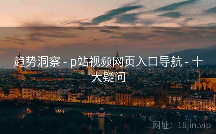 趋势洞察 - p站视频网页入口导航 - 十大疑问