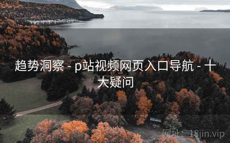 趋势洞察 - p站视频网页入口导航 - 十大疑问