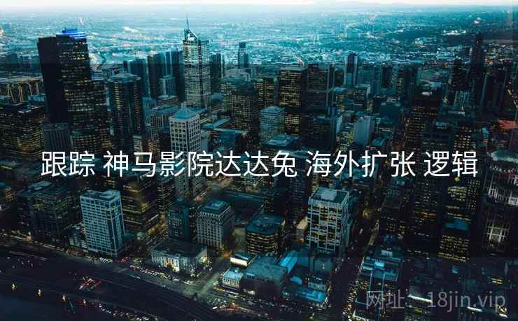 跟踪 神马影院达达兔 海外扩张 逻辑