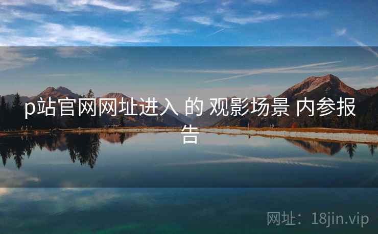 p站官网网址进入 的 观影场景 内参报告