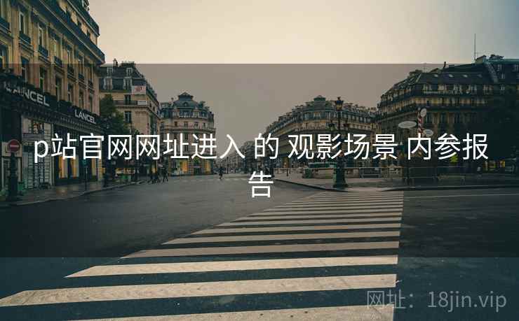 p站官网网址进入 的 观影场景 内参报告