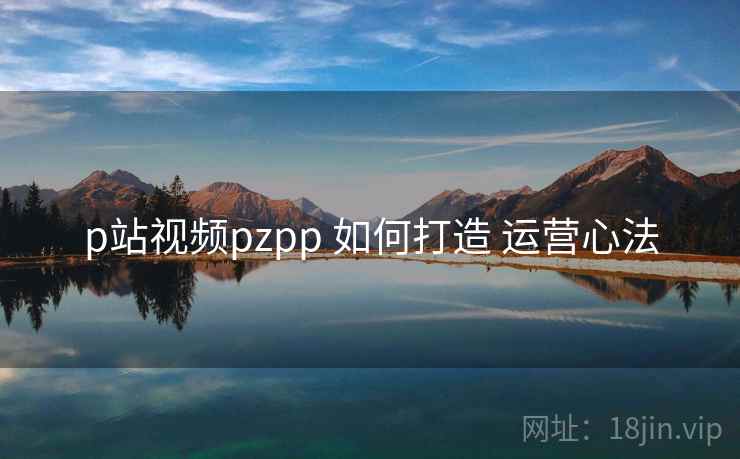 p站视频pzpp 如何打造 运营心法