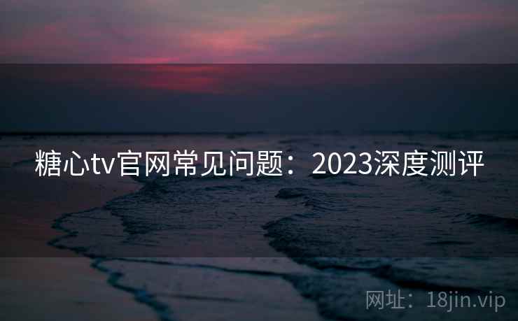糖心tv官网常见问题：2023深度测评