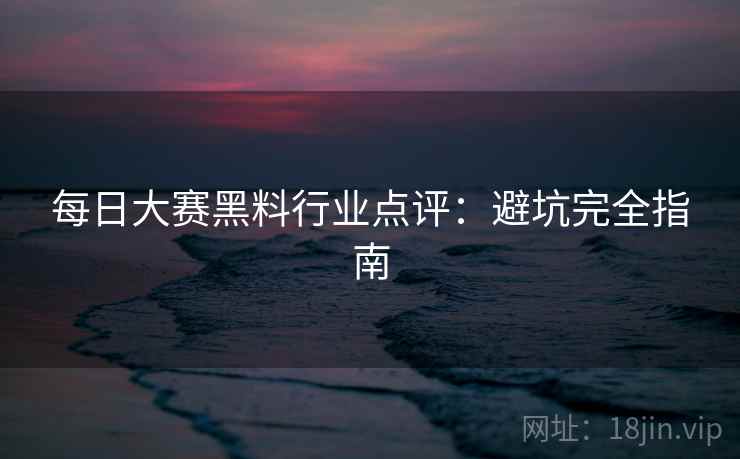 每日大赛黑料行业点评：避坑完全指南