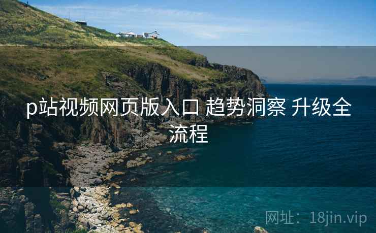 p站视频网页版入口 趋势洞察 升级全流程