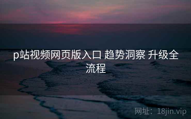 p站视频网页版入口 趋势洞察 升级全流程