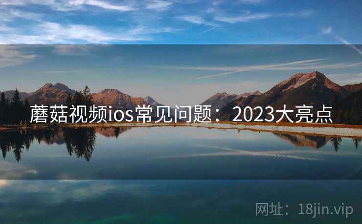 蘑菇视频ios常见问题：2023大亮点