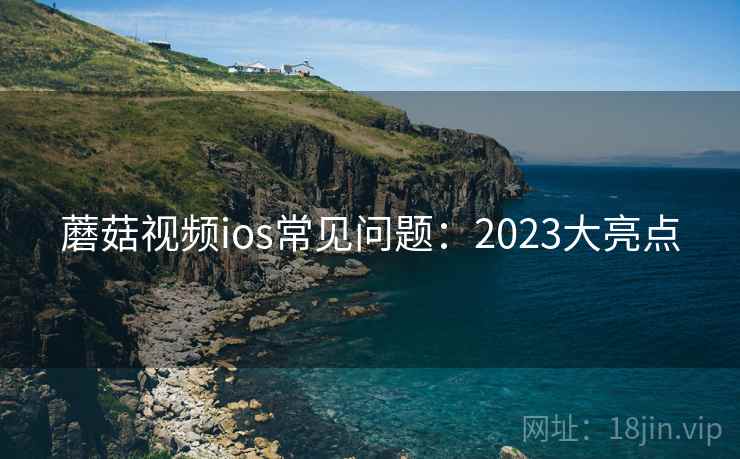 蘑菇视频ios常见问题：2023大亮点