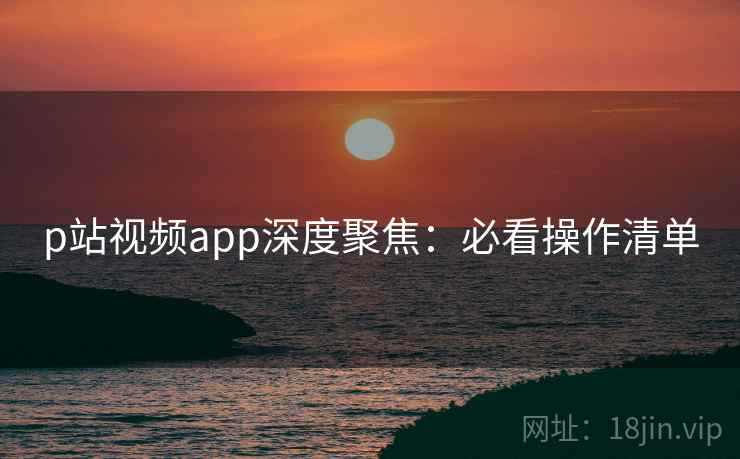 p站视频app深度聚焦：必看操作清单