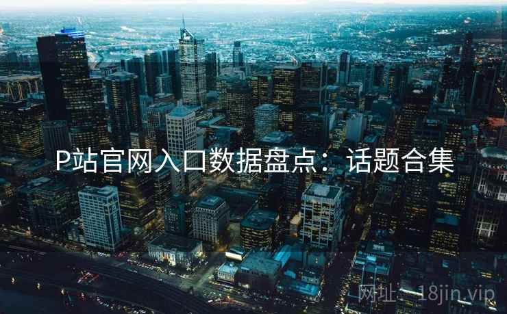 P站官网入口数据盘点：话题合集