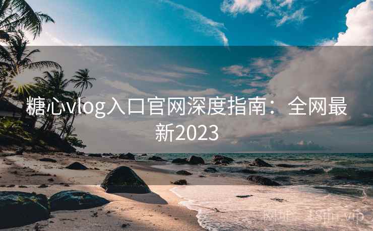 糖心vlog入口官网深度指南：全网最新2023