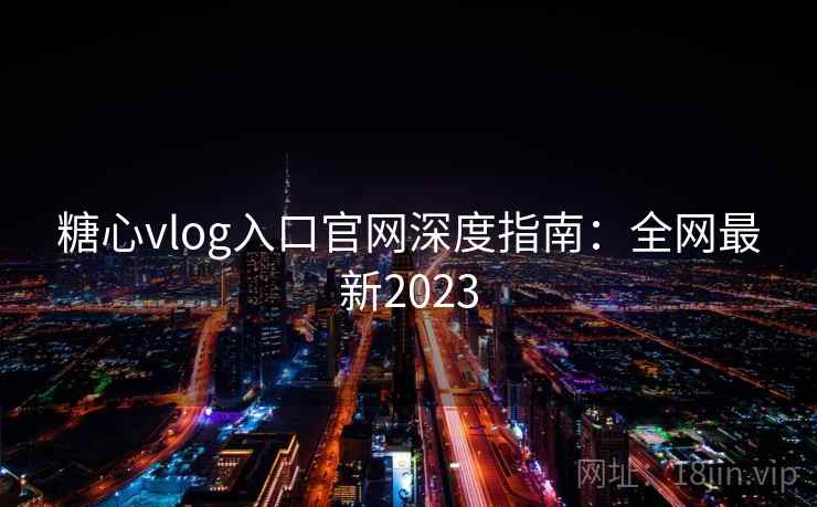 糖心vlog入口官网深度指南：全网最新2023